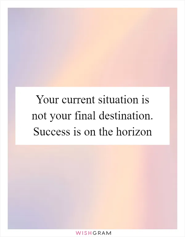 Your current situation is not your final destination. Success is on the horizon