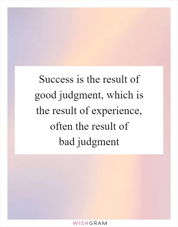 Success is the result of good judgment, which is the result of experience, often the result of bad judgment