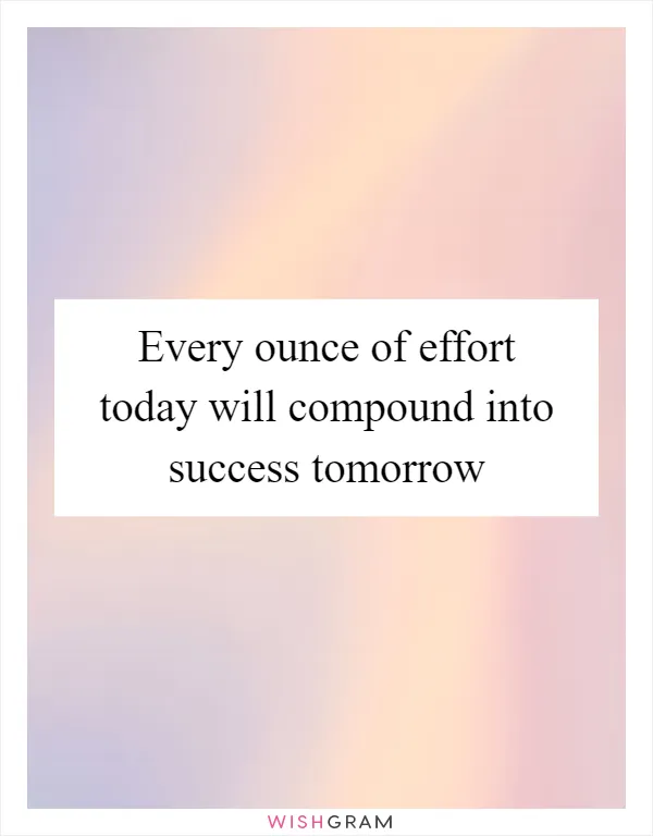 Every ounce of effort today will compound into success tomorrow