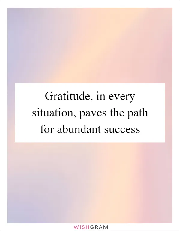 Gratitude, in every situation, paves the path for abundant success