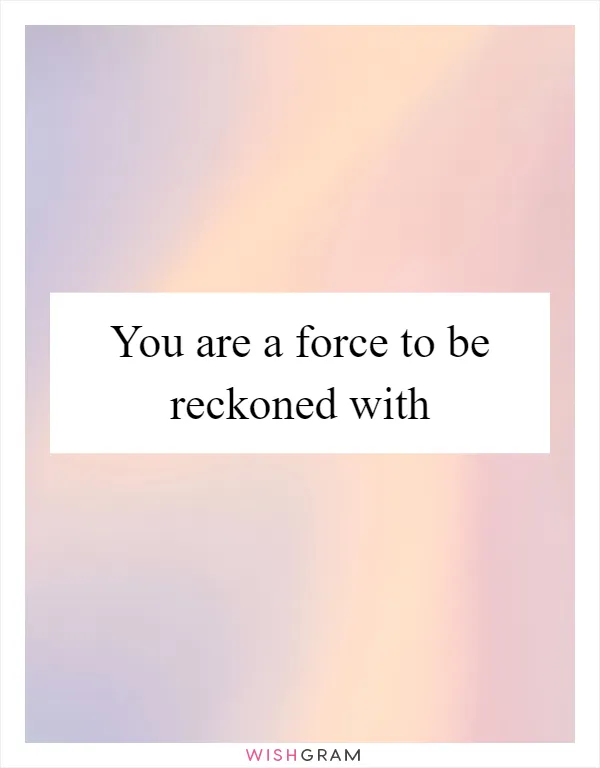 You are a force to be reckoned with