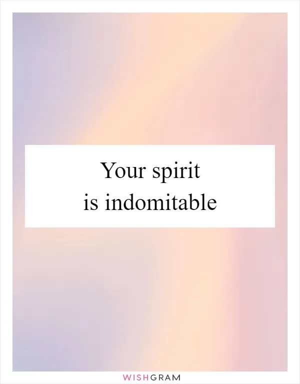 Your spirit is indomitable