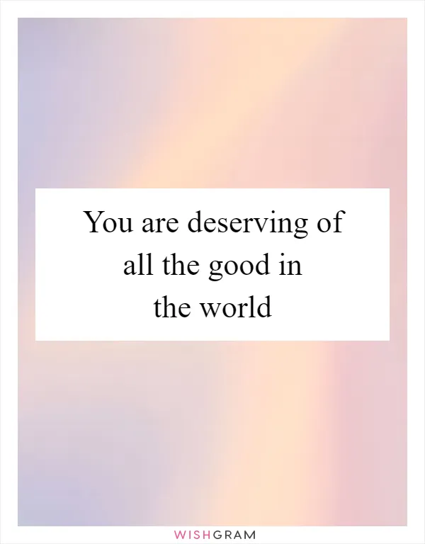 You are deserving of all the good in the world