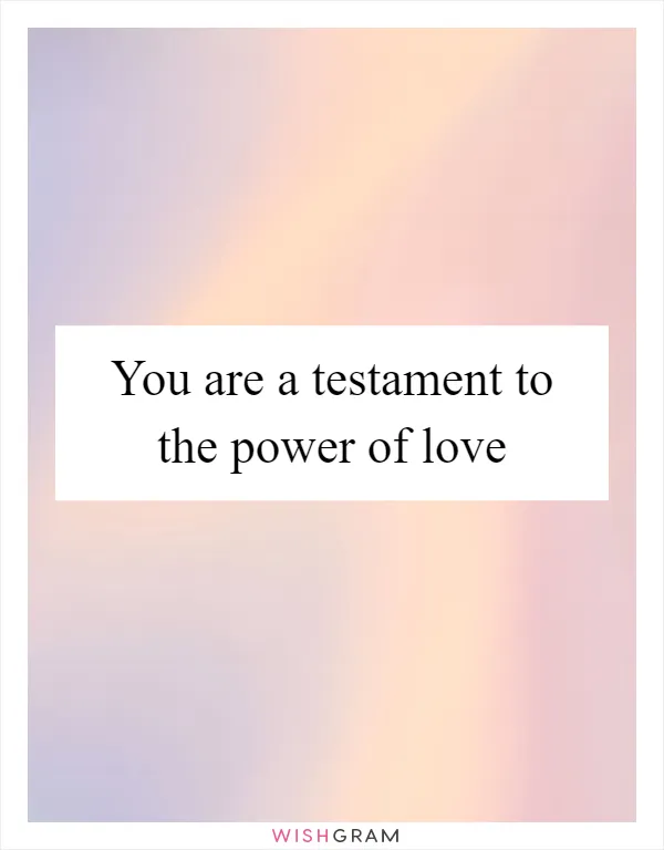 You are a testament to the power of love