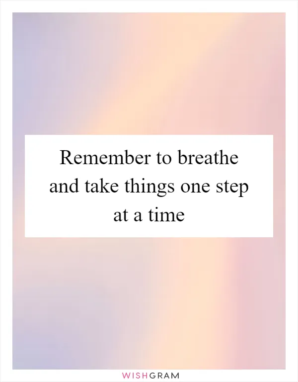 Remember to breathe and take things one step at a time