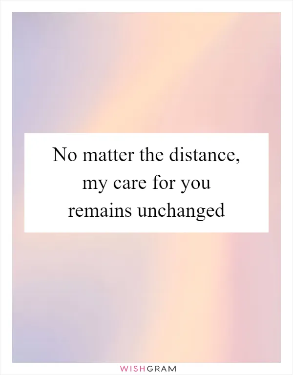 No matter the distance, my care for you remains unchanged