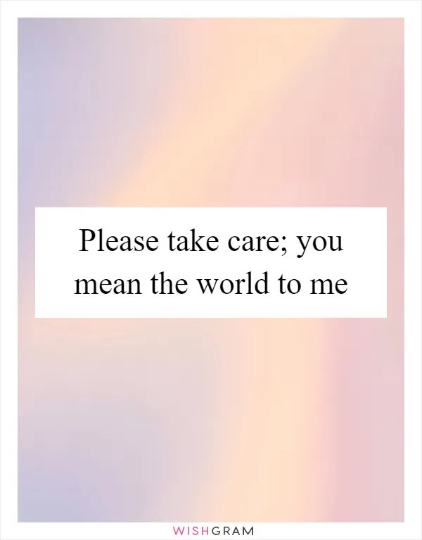 Please take care; you mean the world to me