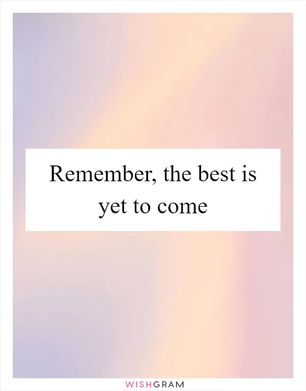 Remember, the best is yet to come