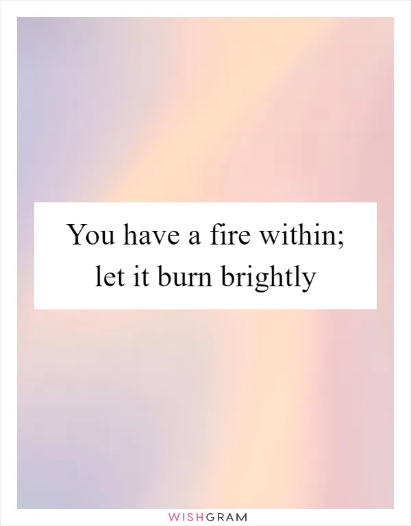 You have a fire within; let it burn brightly