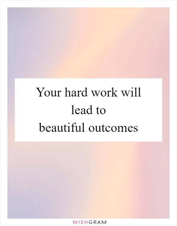 Your hard work will lead to beautiful outcomes