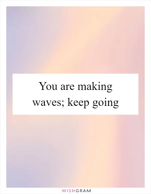 You are making waves; keep going