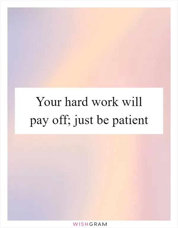 Your hard work will pay off; just be patient
