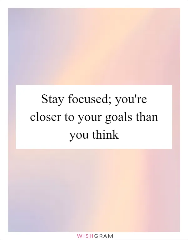 Stay focused; you're closer to your goals than you think