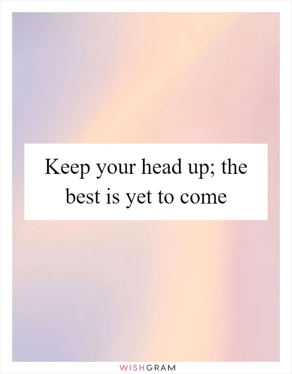Keep your head up; the best is yet to come