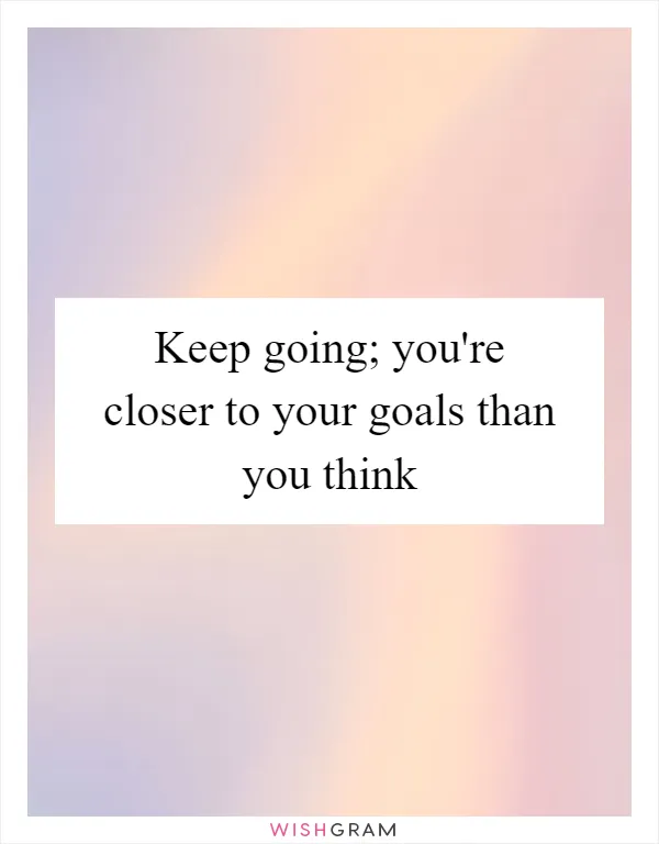 Keep going; you're closer to your goals than you think