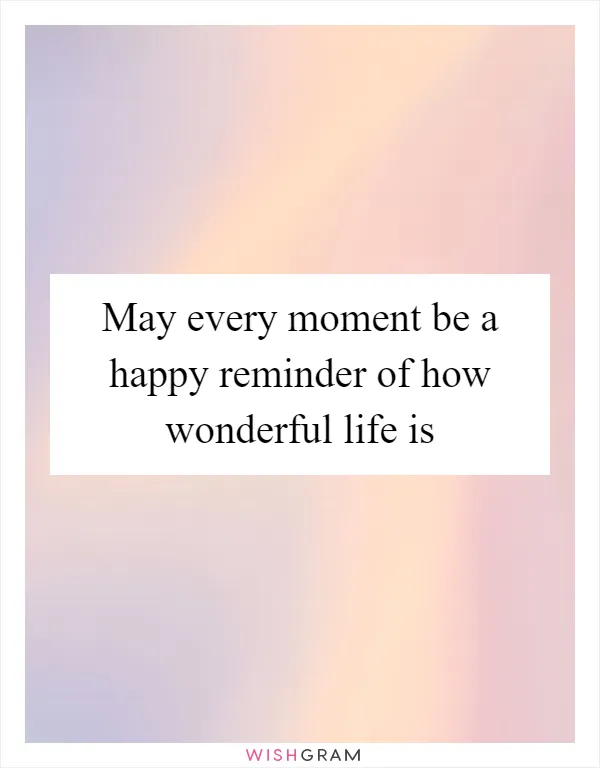 May every moment be a happy reminder of how wonderful life is