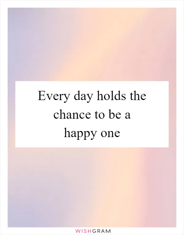 Every day holds the chance to be a happy one