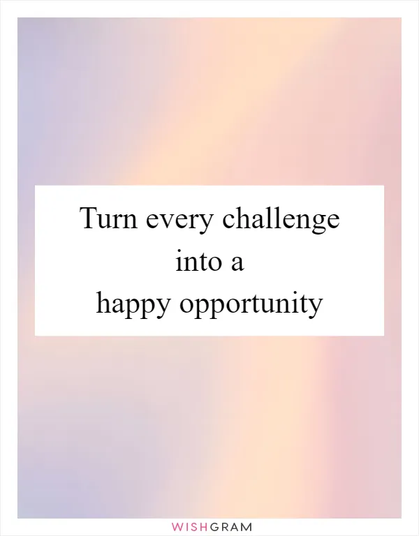 Turn every challenge into a happy opportunity