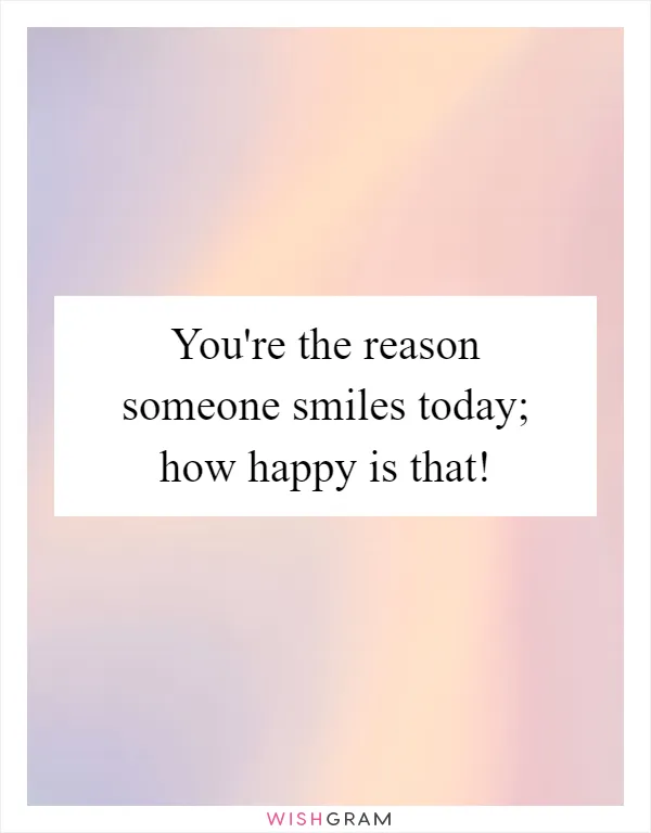 You're the reason someone smiles today; how happy is that!