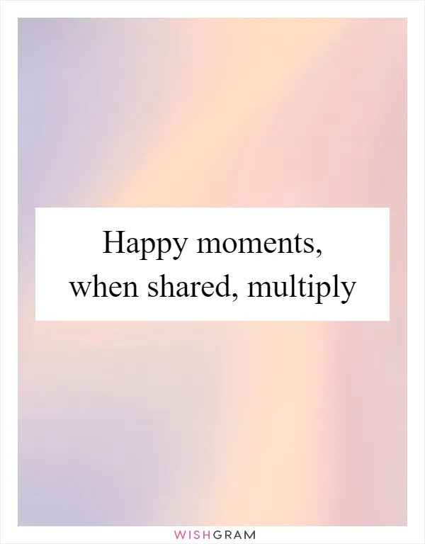 Happy moments, when shared, multiply