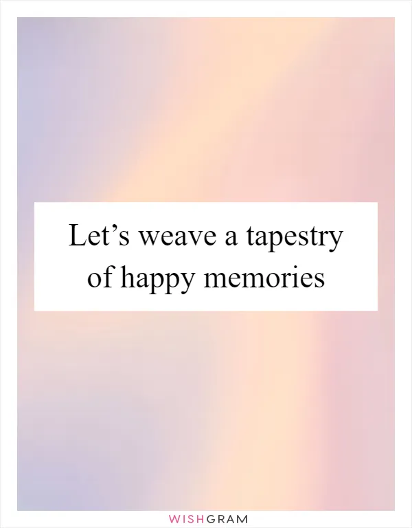 Let’s weave a tapestry of happy memories