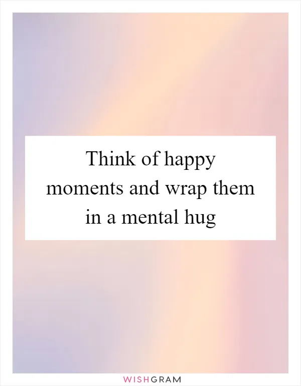 Think of happy moments and wrap them in a mental hug