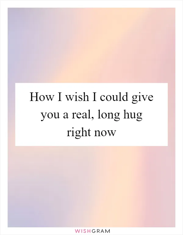 How I wish I could give you a real, long hug right now