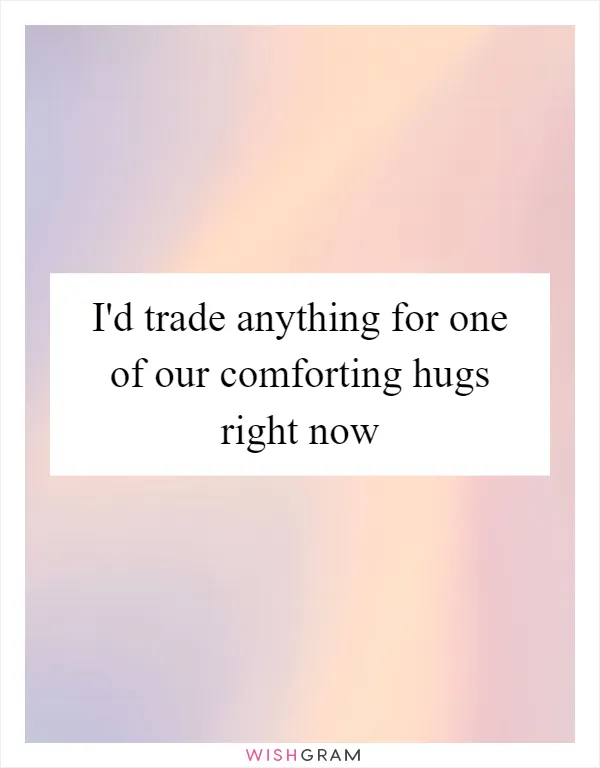 I'd trade anything for one of our comforting hugs right now