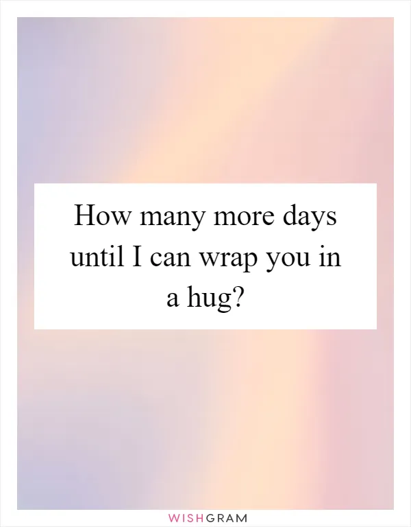 How many more days until I can wrap you in a hug?