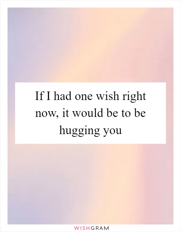 If I had one wish right now, it would be to be hugging you