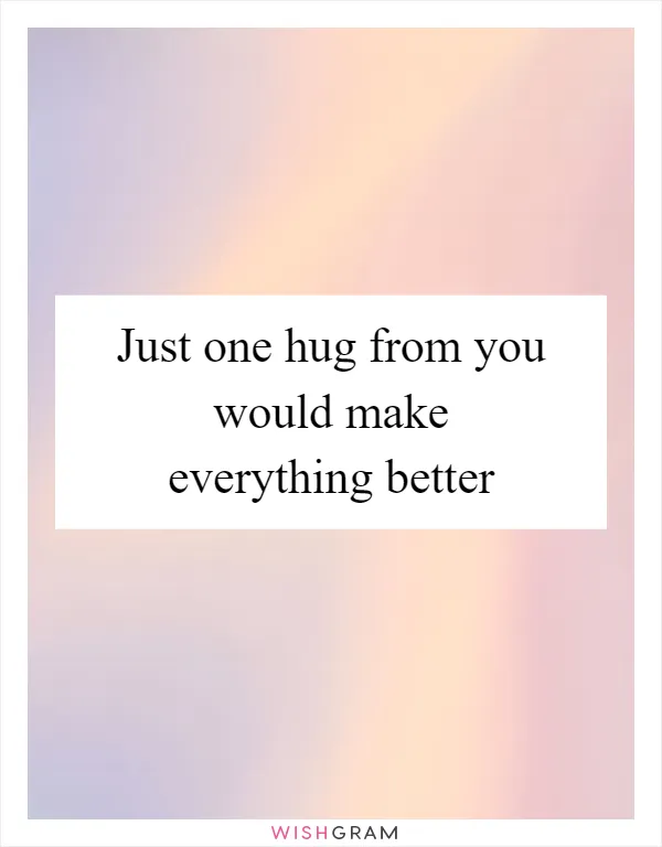 Just one hug from you would make everything better