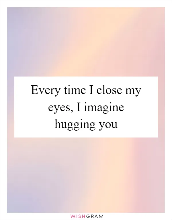 Every time I close my eyes, I imagine hugging you