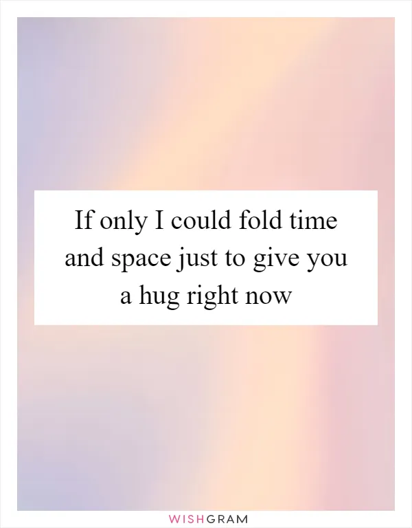 If only I could fold time and space just to give you a hug right now