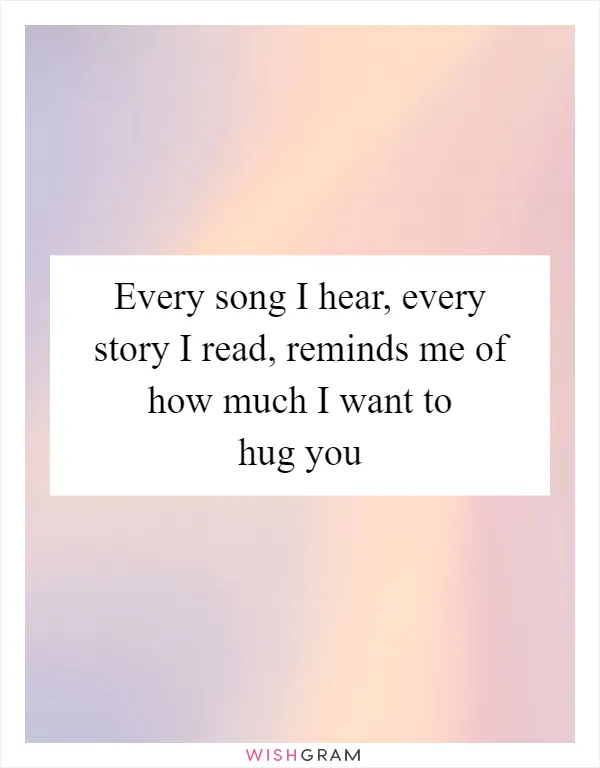 Every song I hear, every story I read, reminds me of how much I want to hug you