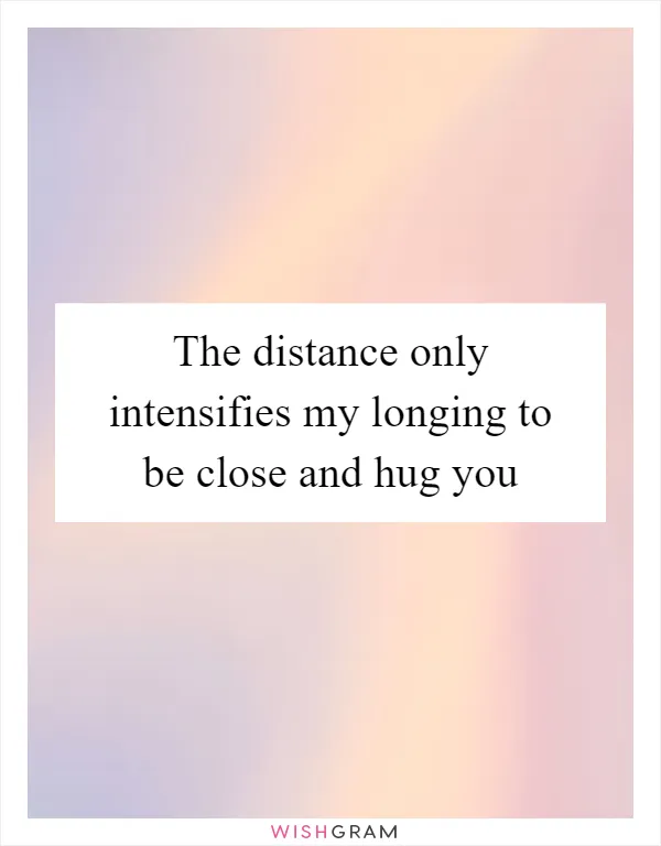 The distance only intensifies my longing to be close and hug you