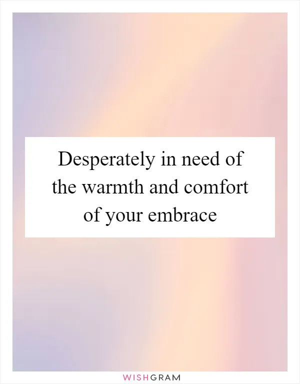 Desperately in need of the warmth and comfort of your embrace