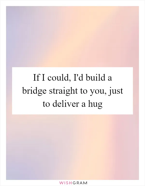 If I could, I'd build a bridge straight to you, just to deliver a hug