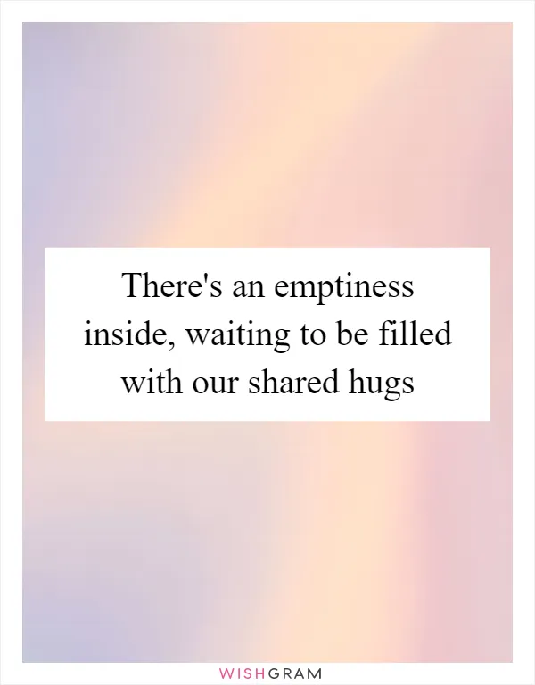 There's an emptiness inside, waiting to be filled with our shared hugs