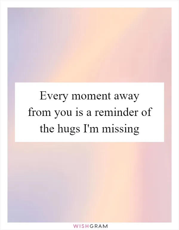 Every moment away from you is a reminder of the hugs I'm missing
