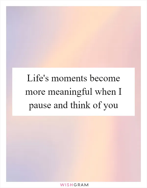 Life's moments become more meaningful when I pause and think of you