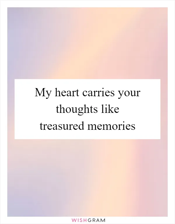 My heart carries your thoughts like treasured memories