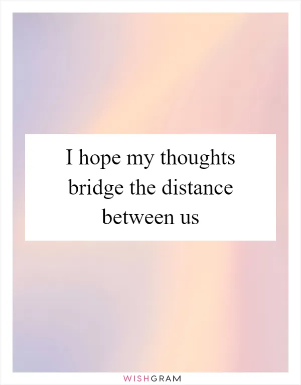 I hope my thoughts bridge the distance between us