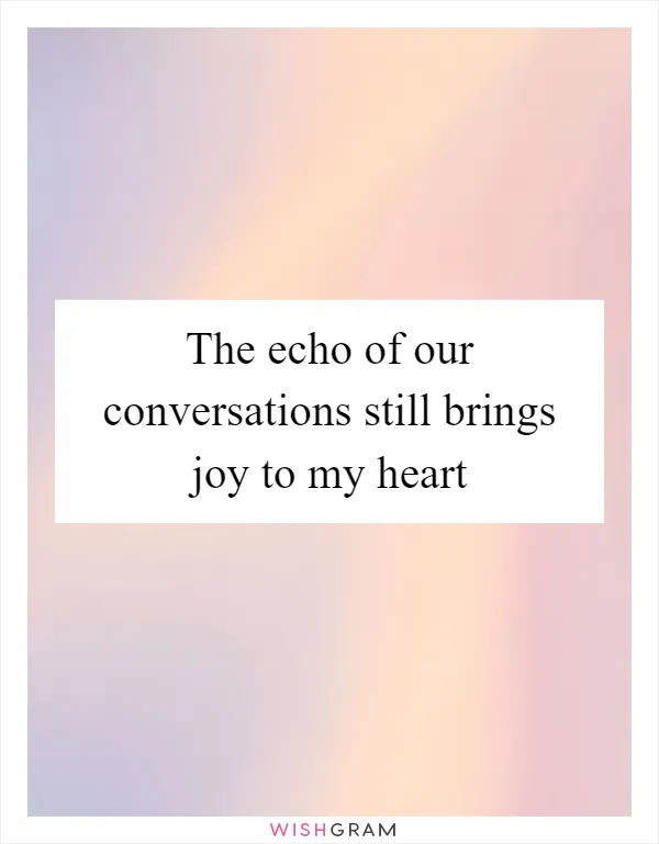 The echo of our conversations still brings joy to my heart