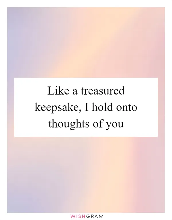 Like a treasured keepsake, I hold onto thoughts of you