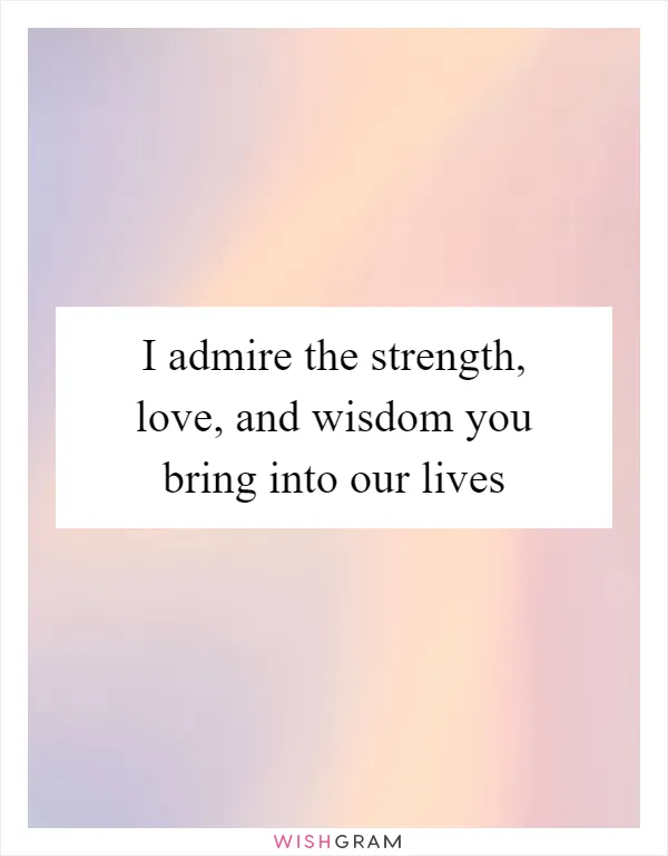 I admire the strength, love, and wisdom you bring into our lives