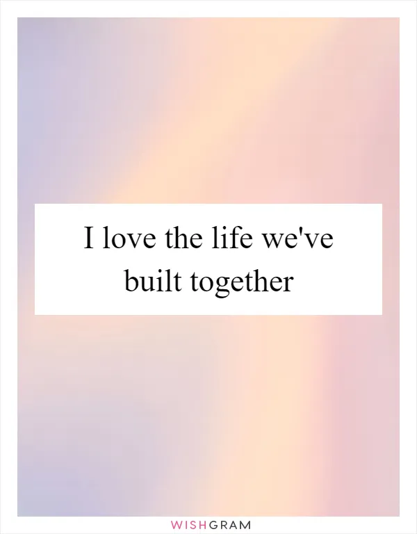 I love the life we've built together