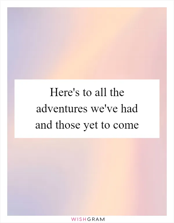 Here's to all the adventures we've had and those yet to come
