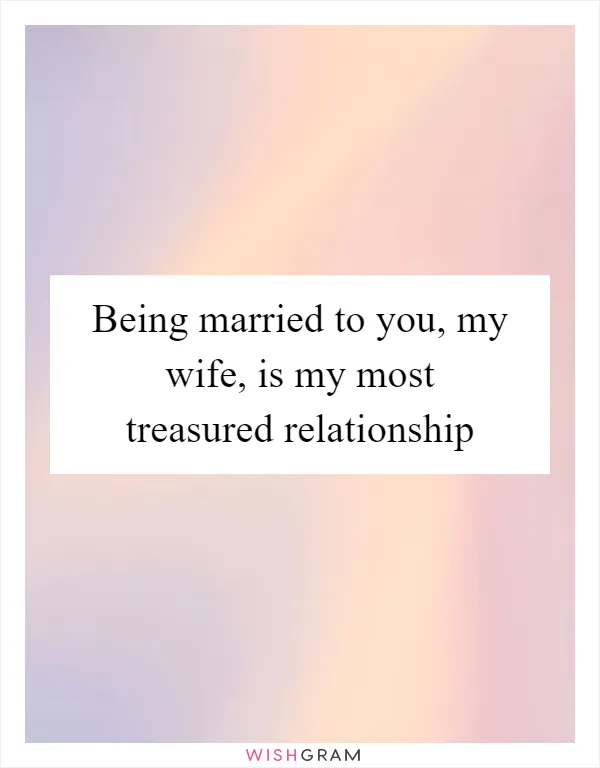 Being married to you, my wife, is my most treasured relationship