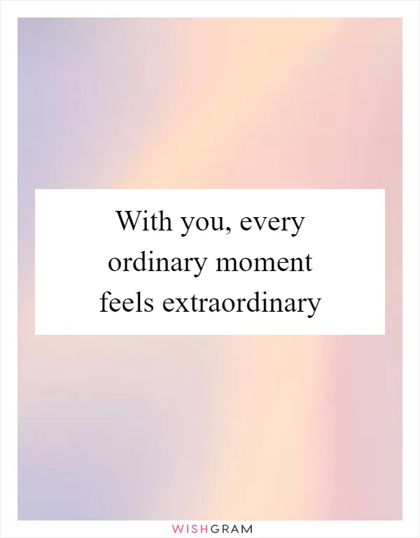 With you, every ordinary moment feels extraordinary
