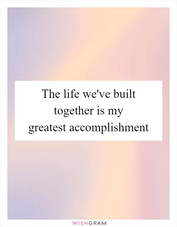 The life we've built together is my greatest accomplishment